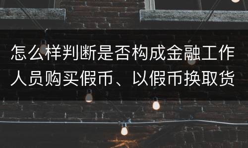 怎么样判断是否构成金融工作人员购买假币、以假币换取货币罪
