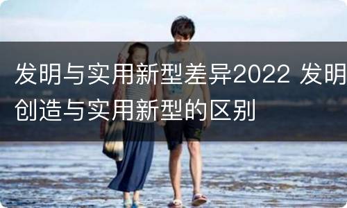 发明与实用新型差异2022 发明创造与实用新型的区别