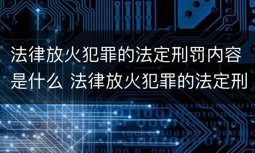 法律放火犯罪的法定刑罚内容是什么 法律放火犯罪的法定刑罚内容是什么呢