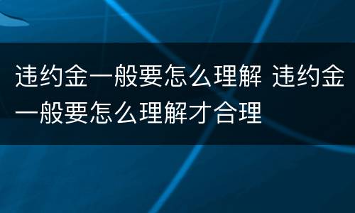 违约金一般要怎么理解 违约金一般要怎么理解才合理