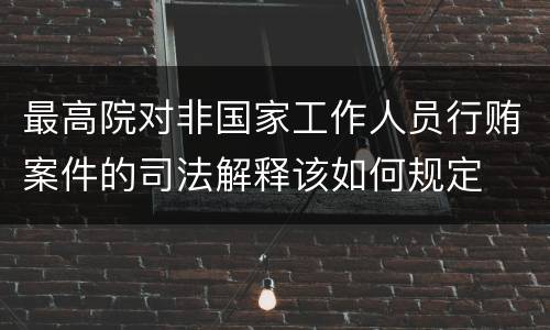 最高院对非国家工作人员行贿案件的司法解释该如何规定