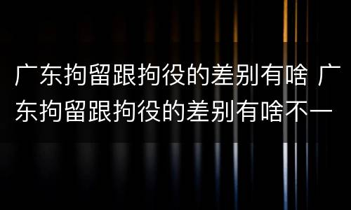 广东拘留跟拘役的差别有啥 广东拘留跟拘役的差别有啥不一样