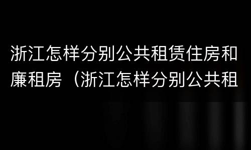 浙江怎样分别公共租赁住房和廉租房（浙江怎样分别公共租赁住房和廉租房呢）
