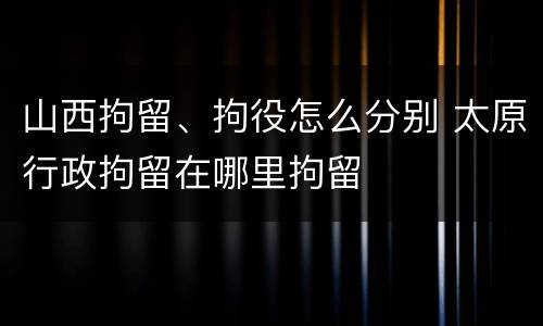 山西拘留、拘役怎么分别 太原行政拘留在哪里拘留