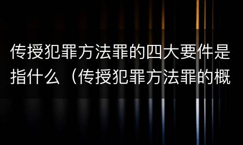 传授犯罪方法罪的四大要件是指什么（传授犯罪方法罪的概念和特征是什么）