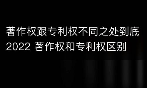 著作权跟专利权不同之处到底2022 著作权和专利权区别