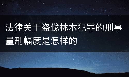 法律关于盗伐林木犯罪的刑事量刑幅度是怎样的