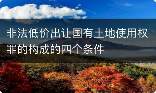 非法低价出让国有土地使用权罪的构成的四个条件