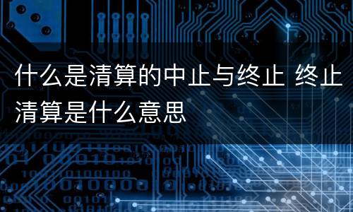 什么是清算的中止与终止 终止清算是什么意思