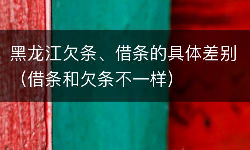 黑龙江欠条、借条的具体差别（借条和欠条不一样）