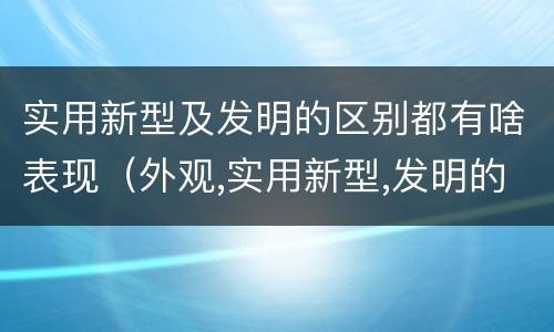 实用新型及发明的区别都有啥表现（外观,实用新型,发明的区别）