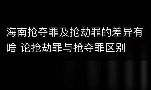 海南抢夺罪及抢劫罪的差异有啥 论抢劫罪与抢夺罪区别