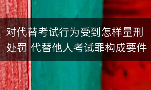 对代替考试行为受到怎样量刑处罚 代替他人考试罪构成要件有何规定