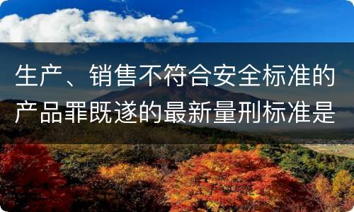 生产、销售不符合安全标准的产品罪既遂的最新量刑标准是什么