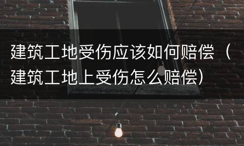 建筑工地受伤应该如何赔偿(建筑工地上受伤怎么赔偿)