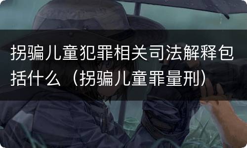 拐骗儿童犯罪相关司法解释包括什么（拐骗儿童罪量刑）
