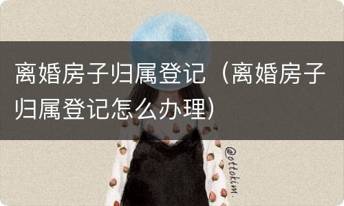 离婚房子归属登记（离婚房子归属登记怎么办理）