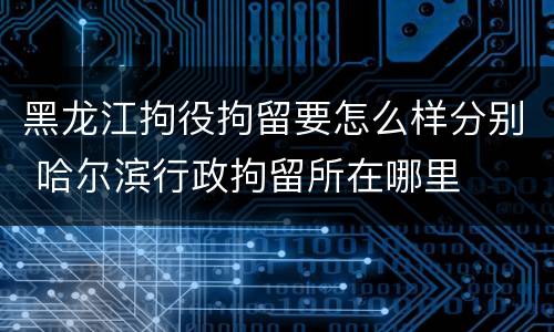 黑龙江拘役拘留要怎么样分别 哈尔滨行政拘留所在哪里