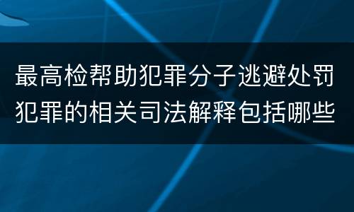 最高检帮助犯罪分子逃避处罚犯罪的相关司法解释包括哪些内容