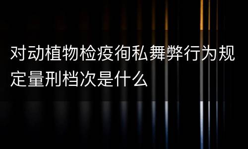 对动植物检疫徇私舞弊行为规定量刑档次是什么