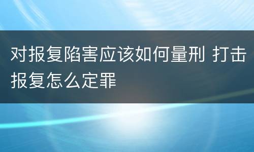对报复陷害应该如何量刑 打击报复怎么定罪