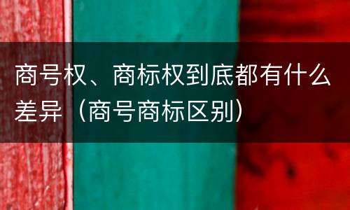商号权、商标权到底都有什么差异（商号商标区别）