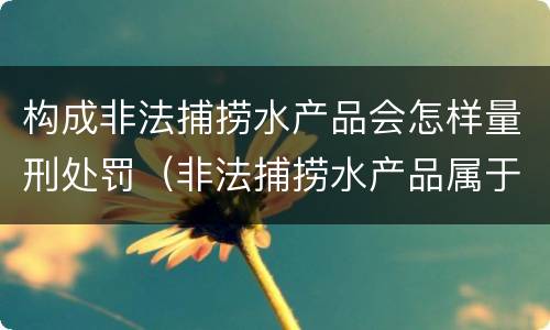 构成非法捕捞水产品会怎样量刑处罚（非法捕捞水产品属于什么罪）