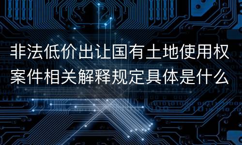 非法低价出让国有土地使用权案件相关解释规定具体是什么重要内容