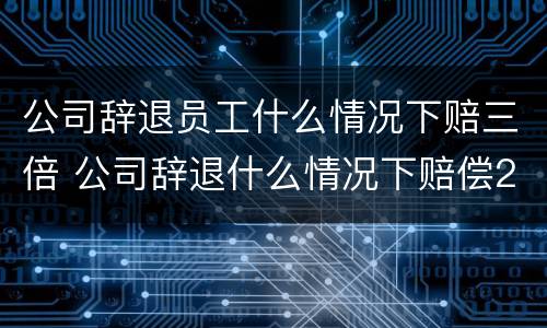 公司辞退员工什么情况下赔三倍 公司辞退什么情况下赔偿2n