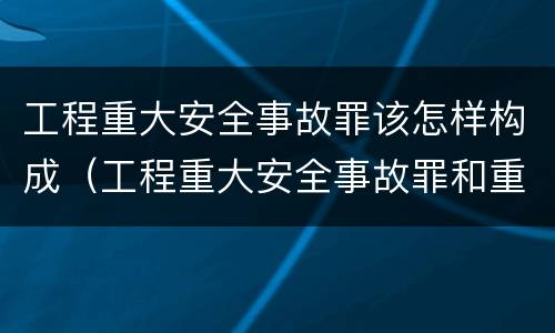 工程重大安全事故罪该怎样构成（工程重大安全事故罪和重大责任事故罪）