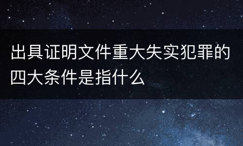 出具证明文件重大失实犯罪的四大条件是指什么