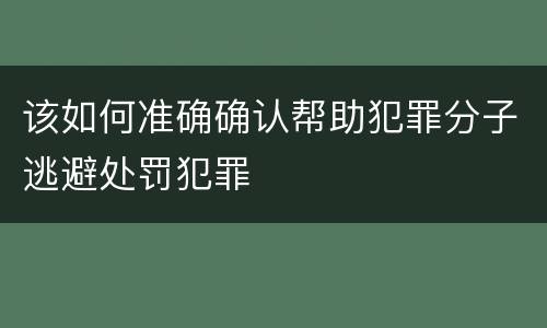 该如何准确确认帮助犯罪分子逃避处罚犯罪