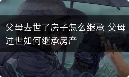 父母去世了房子怎么继承 父母过世如何继承房产