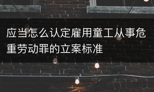 应当怎么认定雇用童工从事危重劳动罪的立案标准