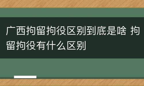 广西拘留拘役区别到底是啥 拘留拘役有什么区别