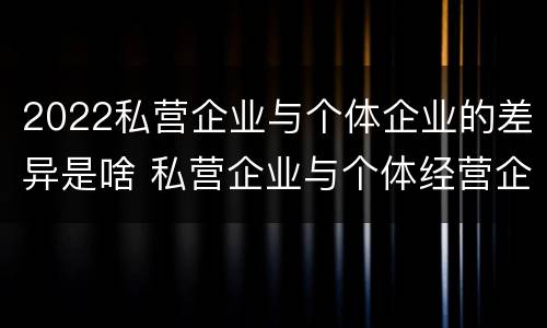 2022私营企业与个体企业的差异是啥 私营企业与个体经营企业的区别