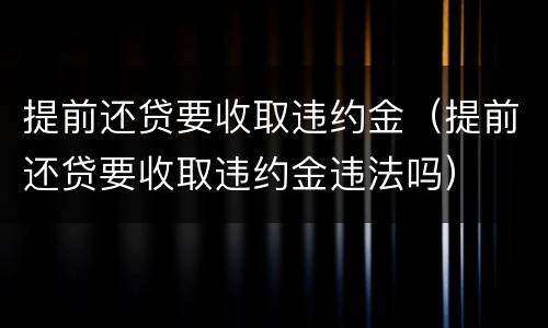 提前还贷要收取违约金（提前还贷要收取违约金违法吗）