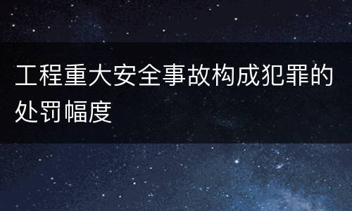 工程重大安全事故构成犯罪的处罚幅度