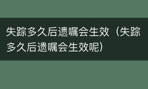 失踪多久后遗嘱会生效（失踪多久后遗嘱会生效呢）