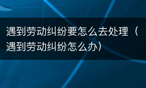 遇到劳动纠纷要怎么去处理（遇到劳动纠纷怎么办）