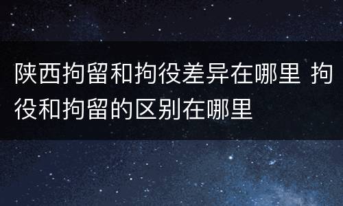 陕西拘留和拘役差异在哪里 拘役和拘留的区别在哪里