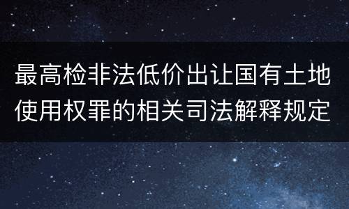 最高检非法低价出让国有土地使用权罪的相关司法解释规定有什么内容