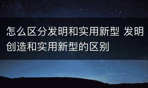 怎么区分发明和实用新型 发明创造和实用新型的区别