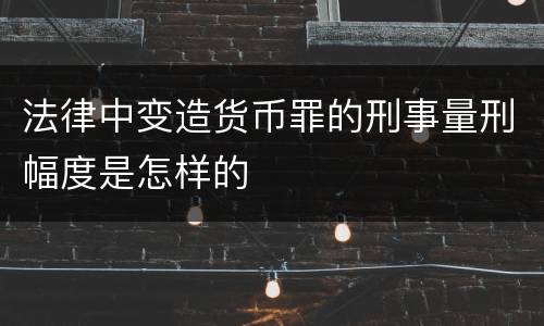 法律中变造货币罪的刑事量刑幅度是怎样的