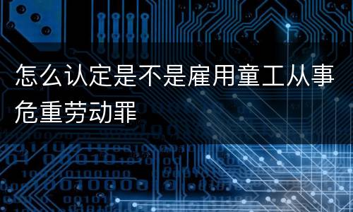 怎么认定是不是雇用童工从事危重劳动罪