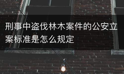 刑事中盗伐林木案件的公安立案标准是怎么规定