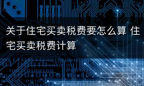 关于住宅买卖税费要怎么算 住宅买卖税费计算