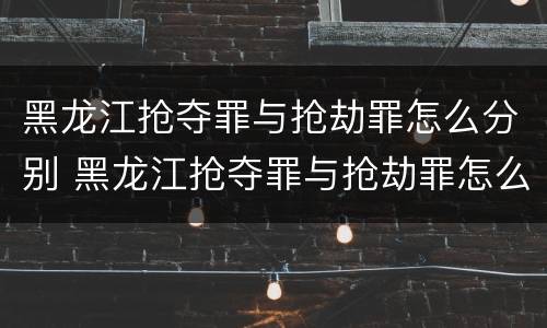 黑龙江抢夺罪与抢劫罪怎么分别 黑龙江抢夺罪与抢劫罪怎么分别的