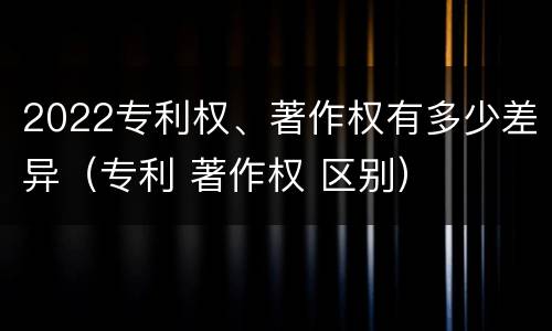 2022专利权、著作权有多少差异（专利 著作权 区别）