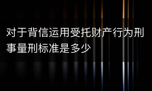 对于背信运用受托财产行为刑事量刑标准是多少